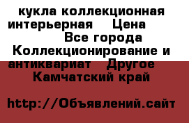 кукла коллекционная интерьерная  › Цена ­ 30 000 - Все города Коллекционирование и антиквариат » Другое   . Камчатский край